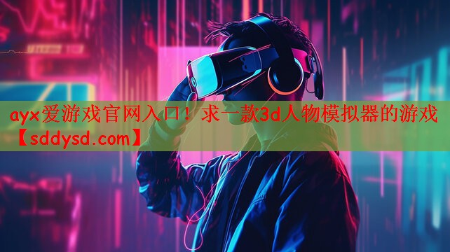 ayx爱游戏官网入口！求一款3d人物模拟器的游戏