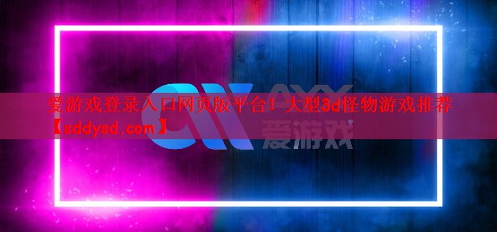 爱游戏登录入口网页版平台！大型3d怪物游戏推荐